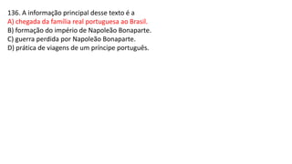 136. A informação principal desse texto é a
A) chegada da família real portuguesa ao Brasil.
B) formação do império de Napoleão Bonaparte.
C) guerra perdida por Napoleão Bonaparte.
D) prática de viagens de um príncipe português.
 