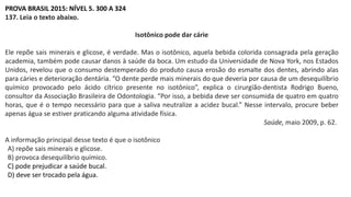 PROVA BRASIL 2015: NÍVEL 5. 300 A 324
137. Leia o texto abaixo.
Isotônico pode dar cárie
Ele repõe sais minerais e glicose, é verdade. Mas o isotônico, aquela bebida colorida consagrada pela geração
academia, também pode causar danos à saúde da boca. Um estudo da Universidade de Nova York, nos Estados
Unidos, revelou que o consumo destemperado do produto causa erosão do esmalte dos dentes, abrindo alas
para cáries e deterioração dentária. “O dente perde mais minerais do que deveria por causa de um desequilíbrio
químico provocado pelo ácido cítrico presente no isotônico”, explica o cirurgião-dentista Rodrigo Bueno,
consultor da Associação Brasileira de Odontologia. “Por isso, a bebida deve ser consumida de quatro em quatro
horas, que é o tempo necessário para que a saliva neutralize a acidez bucal.” Nesse intervalo, procure beber
apenas água se estiver praticando alguma atividade física.
Saúde, maio 2009, p. 62.
A informação principal desse texto é que o isotônico
A) repõe sais minerais e glicose.
B) provoca desequilíbrio químico.
C) pode prejudicar a saúde bucal.
D) deve ser trocado pela água.
 