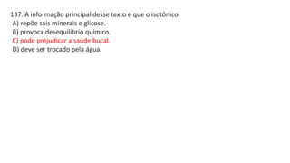 137. A informação principal desse texto é que o isotônico
A) repõe sais minerais e glicose.
B) provoca desequilíbrio químico.
C) pode prejudicar a saúde bucal.
D) deve ser trocado pela água.
 