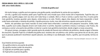 PROVA BRASIL 2015: NÍVEL 6. 325 A 349
138. Leia o texto abaixo.
A lenda da gralha azul
Há muito tempo, a gralha azul era apenas uma gralha parda, semelhante às outras de sua espécie.
Um dia, a gralha azul resolveu pedir para Tupã lhe dar uma missão que a faria muito útil e importante. Tupã lhe deu um
pinhão, que a gralha pegou com seu bico com toda força e cuidado. Abriu o fruto e comeu a parte mais fina. A outra parte
mais gordinha resolveu guardar para depois, enterrando-a no solo. Porém, alguns dias depois ela havia esquecido o local
onde havia enterrado o restante do pinhão. A gralha procurou muito, mas não encontrou aquela outra parte do fruto.
Porém, ela percebeu que havia nascido na área onde havia enterrado a semente uma pequena araucária. Então, toda
feliz, a gralha azul cuidou daquela árvore com todo amor e carinho. Quando o pinheiro cresceu e começou a dar frutos, ela
começou a comer uma parte dos pinhões e enterrar a parte mais gordinha (semente), dando origem a novas araucárias.
Em pouco tempo, conseguiu cobrir grande parte do estado do Paraná com milhares de pinheiros, dando origem à floresta
de araucária. Quando Tupã viu o trabalho da gralha azul, resolveu dar um prêmio a ela: pintou suas penas da cor do céu, para
que as pessoas pudessem reconhecer aquele pássaro, seu esforço e sua dedicação. Assim, a gralha, que era parda, tornou-se
azul.
Disponível em: <http://zip.net/bmghi5>. Acesso em: 11 fev. 2015.
Essa história termina quando
A) a gralha enterra uma parte do pinhão.
B) a gralha resolve cuidar da araucária.
C) Tupã dá um pinhão para a gralha.
D) Tupã pinta as penas da gralha.
 
