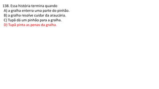 138. Essa história termina quando
A) a gralha enterra uma parte do pinhão.
B) a gralha resolve cuidar da araucária.
C) Tupã dá um pinhão para a gralha.
D) Tupã pinta as penas da gralha.
 