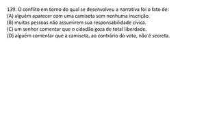 139. O conflito em torno do qual se desenvolveu a narrativa foi o fato de:
(A) alguém aparecer com uma camiseta sem nenhuma inscrição.
(B) muitas pessoas não assumirem sua responsabilidade cívica.
(C) um senhor comentar que o cidadão goza de total liberdade.
(D) alguém comentar que a camiseta, ao contrário do voto, não é secreta.
 