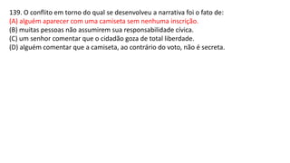139. O conflito em torno do qual se desenvolveu a narrativa foi o fato de:
(A) alguém aparecer com uma camiseta sem nenhuma inscrição.
(B) muitas pessoas não assumirem sua responsabilidade cívica.
(C) um senhor comentar que o cidadão goza de total liberdade.
(D) alguém comentar que a camiseta, ao contrário do voto, não é secreta.
 