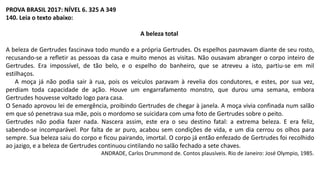 PROVA BRASIL 2017: NÍVEL 6. 325 A 349
140. Leia o texto abaixo:
A beleza total
A beleza de Gertrudes fascinava todo mundo e a própria Gertrudes. Os espelhos pasmavam diante de seu rosto,
recusando-se a refletir as pessoas da casa e muito menos as visitas. Não ousavam abranger o corpo inteiro de
Gertrudes. Era impossível, de tão belo, e o espelho do banheiro, que se atreveu a isto, partiu-se em mil
estilhaços.
A moça já não podia sair à rua, pois os veículos paravam à revelia dos condutores, e estes, por sua vez,
perdiam toda capacidade de ação. Houve um engarrafamento monstro, que durou uma semana, embora
Gertrudes houvesse voltado logo para casa.
O Senado aprovou lei de emergência, proibindo Gertrudes de chegar à janela. A moça vivia confinada num salão
em que só penetrava sua mãe, pois o mordomo se suicidara com uma foto de Gertrudes sobre o peito.
Gertrudes não podia fazer nada. Nascera assim, este era o seu destino fatal: a extrema beleza. E era feliz,
sabendo-se incomparável. Por falta de ar puro, acabou sem condições de vida, e um dia cerrou os olhos para
sempre. Sua beleza saiu do corpo e ficou pairando, imortal. O corpo já então enfezado de Gertrudes foi recolhido
ao jazigo, e a beleza de Gertrudes continuou cintilando no salão fechado a sete chaves.
ANDRADE, Carlos Drummond de. Contos plausíveis. Rio de Janeiro: José Olympio, 1985.
 