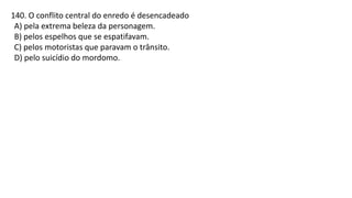 140. O conflito central do enredo é desencadeado
A) pela extrema beleza da personagem.
B) pelos espelhos que se espatifavam.
C) pelos motoristas que paravam o trânsito.
D) pelo suicídio do mordomo.
 