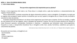 NÍVEL 3. 250 A 274 (PROVA BRASIL 2019).
12. Leia o texto abaixo.
Por que micro-organismos são importantes para as plantas?
Plantas e micro-organismos têm tudo a ver. Prova disso é a relação entre a ação das bactérias e o desenvolvimento dos
vegetais. Preste atenção...
Para se desenvolver, as plantas necessitam de alguns elementos químicos, como o nitrogênio. O nitrogênio é um gás que
os vegetais não conseguem captar sozinhos. As bactérias, por sua vez, captam o nitrogênio do ar, o fixam no solo, tornando-o
acessível às raízes das plantas.
A bactéria Azospirillum brasilense é um desses micro-organismos que é bom para as plantas. Ela fica na rizosfera, a região
do solo próxima da raiz dos vegetais, onde a atividade das bactérias é intensa. Por que há muitas bactérias ali? Porque as
raízes fornecem açúcares, aminoácidos, hormônios e vitaminas – substâncias que alimentam esses micro-organismos.
Enquanto se nutre, a Azospirullium brasilense fixa o nitrogênio ainda mais: produz hormônios, substância que ajuda no
crescimento das plantas.
Ciência hoje das crianças. Instituto Ciência Hoje. Ano 24. n. 221. Mar. 2011. p. 12. *Adaptado: Reforma Ortográfica. Fragmento.
De acordo com esse texto, o nitrogênio é um
A) aminoácido.
B) gás.
C) micro-organismo.
D) vegetal.
 