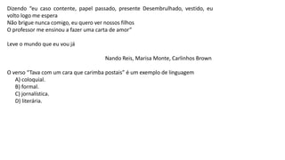 Dizendo “eu caso contente, papel passado, presente Desembrulhado, vestido, eu
volto logo me espera
Não brigue nunca comigo, eu quero ver nossos filhos
O professor me ensinou a fazer uma carta de amor”
Leve o mundo que eu vou já
Nando Reis, Marisa Monte, Carlinhos Brown
O verso “Tava com um cara que carimba postais” é um exemplo de linguagem
A) coloquial.
B) formal.
C) jornalística.
D) literária.
 