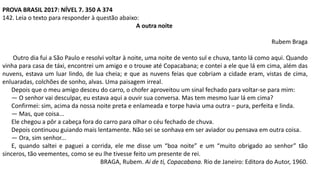 PROVA BRASIL 2017: NÍVEL 7. 350 A 374
142. Leia o texto para responder à questão abaixo:
A outra noite
Rubem Braga
Outro dia fui a São Paulo e resolvi voltar à noite, uma noite de vento sul e chuva, tanto lá como aqui. Quando
vinha para casa de táxi, encontrei um amigo e o trouxe até Copacabana; e contei a ele que lá em cima, além das
nuvens, estava um luar lindo, de lua cheia; e que as nuvens feias que cobriam a cidade eram, vistas de cima,
enluaradas, colchões de sonho, alvas. Uma paisagem irreal.
Depois que o meu amigo desceu do carro, o chofer aproveitou um sinal fechado para voltar-se para mim:
— O senhor vai desculpar, eu estava aqui a ouvir sua conversa. Mas tem mesmo luar lá em cima?
Confirmei: sim, acima da nossa noite preta e enlameada e torpe havia uma outra − pura, perfeita e linda.
— Mas, que coisa...
Ele chegou a pôr a cabeça fora do carro para olhar o céu fechado de chuva.
Depois continuou guiando mais lentamente. Não sei se sonhava em ser aviador ou pensava em outra coisa.
— Ora, sim senhor...
E, quando saltei e paguei a corrida, ele me disse um “boa noite” e um “muito obrigado ao senhor” tão
sinceros, tão veementes, como se eu lhe tivesse feito um presente de rei.
BRAGA, Rubem. Ai de ti, Copacabana. Rio de Janeiro: Editora do Autor, 1960.
 