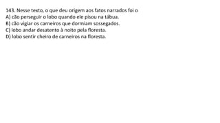 143. Nesse texto, o que deu origem aos fatos narrados foi o
A) cão perseguir o lobo quando ele pisou na tábua.
B) cão vigiar os carneiros que dormiam sossegados.
C) lobo andar desatento à noite pela ﬂoresta.
D) lobo sentir cheiro de carneiros na floresta.
 
