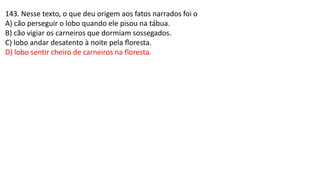 143. Nesse texto, o que deu origem aos fatos narrados foi o
A) cão perseguir o lobo quando ele pisou na tábua.
B) cão vigiar os carneiros que dormiam sossegados.
C) lobo andar desatento à noite pela ﬂoresta.
D) lobo sentir cheiro de carneiros na floresta.
 