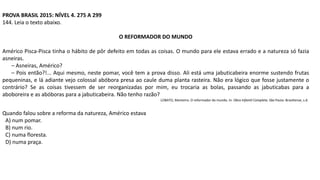 PROVA BRASIL 2015: NÍVEL 4. 275 A 299
144. Leia o texto abaixo.
O REFORMADOR DO MUNDO
Américo Pisca-Pisca tinha o hábito de pôr defeito em todas as coisas. O mundo para ele estava errado e a natureza só fazia
asneiras.
– Asneiras, Américo?
– Pois então?!... Aqui mesmo, neste pomar, você tem a prova disso. Ali está uma jabuticabeira enorme sustendo frutas
pequeninas, e lá adiante vejo colossal abóbora presa ao caule duma planta rasteira. Não era lógico que fosse justamente o
contrário? Se as coisas tivessem de ser reorganizadas por mim, eu trocaria as bolas, passando as jabuticabas para a
aboboreira e as abóboras para a jabuticabeira. Não tenho razão?
LOBATO, Monteiro. O reformador do mundo. In: Obra Infantil Completa. São Paulo: Brasiliense, s.d.
Quando falou sobre a reforma da natureza, Américo estava
A) num pomar.
B) num rio.
C) numa floresta.
D) numa praça.
 