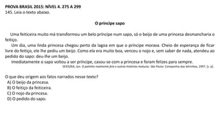 PROVA BRASIL 2015: NÍVEL 4. 275 A 299
145. Leia o texto abaixo.
O príncipe sapo
Uma feiticeira muito má transformou um belo príncipe num sapo, só o beijo de uma princesa desmancharia o
feitiço.
Um dia, uma linda princesa chegou perto da lagoa em que o príncipe morava. Cheio de esperança de ficar
livre do feitiço, ele lhe pediu um beijo. Como ela era muito boa, venceu o nojo e, sem saber de nada, atendeu ao
pedido do sapo: deu-lhe um beijo.
Imediatamente o sapo voltou a ser príncipe, casou-se com a princesa e foram felizes para sempre.
SEIESZKA, Jon. O patinho realmente feio e outras histórias malucas. São Paulo: Companhia das letrinhas, 1997, [s. p].
O que deu origem aos fatos narrados nesse texto?
A) O beijo da princesa.
B) O feitiço da feiticeira.
C) O nojo da princesa.
D) O pedido do sapo.
 