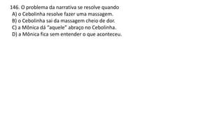 146. O problema da narrativa se resolve quando
A) o Cebolinha resolve fazer uma massagem.
B) o Cebolinha sai da massagem cheio de dor.
C) a Mônica dá “aquele” abraço no Cebolinha.
D) a Mônica fica sem entender o que aconteceu.
 