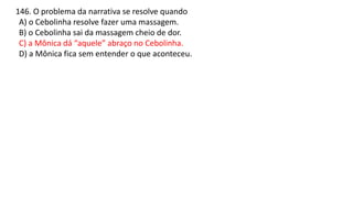 146. O problema da narrativa se resolve quando
A) o Cebolinha resolve fazer uma massagem.
B) o Cebolinha sai da massagem cheio de dor.
C) a Mônica dá “aquele” abraço no Cebolinha.
D) a Mônica fica sem entender o que aconteceu.
 