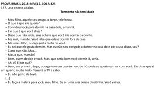 PROVA BRASIL 2015: NÍVEL 5. 300 A 324
147. Leia o texto abaixo.
Tormento não tem idade
─ Meu filho, aquele seu amigo, o Jorge, telefonou.
─ O que é que ele queria?
─ Convidou você para dormir na casa dele, amanhã.
─ E o que é que você disse?
─ Disse que não sabia, mas achava que você iria aceitar o convite.
─ Fez mal, mamãe. Você sabe que odeio dormir fora de casa.
─ Mas meu filho, o Jorge gosta tanto de você...
─ Eu sei que ele gosta de mim. Mas eu não sou obrigado a dormir na casa dele por causa disso, sou?
─ Claro que não. Mas...
─ Mas o que, mamãe?
─ Bem, quem decide é você. Mas, que seria bom você dormir lá, seria.
─ Ah, é? E por quê?
─ Bem, em primeiro lugar, o Jorge tem um quarto novo de hóspedes e queria estrear com você. Ele disse que é
um quarto muito lindo. Tem até a TV a cabo.
─ Eu não gosto de tevê.
[...]
─ Eu faço a maleta para você, meu filho. Eu arrumo suas coisas direitinho. Você vai ver.
 