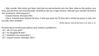 ─ Não, mamãe. Não insista, por favor. Você está me atormentando com isso. Bem, deixe eu lhe lembrar uma
coisa, para terminar com essa discussão: amanhã eu não vou a lugar nenhum. Sabe por que, mamãe? Amanhã é
meu aniversário. Você esqueceu?
─ Esqueci mesmo. Desculpe, filho.
─ Pois é. Amanhã estou fazendo 50 anos. E acho que quem faz 50 anos tem o direito de passar a noite com
sua mãe, não é verdade?
SCLIAR, Moacyr. Folha de São Paulo, 3 set. 2001, p. C2.
O trecho dessa narrativa que explica o que resolveu o problema é
A) “─ Ah, é? E por quê?”.
B) “─ Eu não gosto de tevê.”.
C) “─ Amanhã é meu aniversário.”.
D) “─ Esqueci mesmo. Desculpe, filho.”.
 