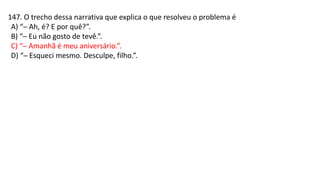 147. O trecho dessa narrativa que explica o que resolveu o problema é
A) “─ Ah, é? E por quê?”.
B) “─ Eu não gosto de tevê.”.
C) “─ Amanhã é meu aniversário.”.
D) “─ Esqueci mesmo. Desculpe, filho.”.
 