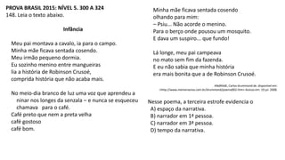 PROVA BRASIL 2015: NÍVEL 5. 300 A 324
148. Leia o texto abaixo.
Infância
Meu pai montava a cavalo, ia para o campo.
Minha mãe ficava sentada cosendo.
Meu irmão pequeno dormia.
Eu sozinho menino entre mangueiras
lia a história de Robinson Crusoé,
comprida história que não acaba mais.
No meio-dia branco de luz uma voz que aprendeu a
ninar nos longes da senzala – e nunca se esqueceu
chamava para o café.
Café preto que nem a preta velha
café gostoso
café bom.
Minha mãe ficava sentada cosendo
olhando para mim:
– Psiu... Não acorde o menino.
Para o berço onde pousou um mosquito.
E dava um suspiro... que fundo!
Lá longe, meu pai campeava
no mato sem fim da fazenda.
E eu não sabia que minha história
era mais bonita que a de Robinson Crusoé.
ANdRAdE, Carlos drummond de. disponível em:
<http://www.memoriaviva.com.br/drummond/poema002.htm> Acesso em: 19 jul. 2008.
Nesse poema, a terceira estrofe evidencia o
A) espaço da narrativa.
B) narrador em 1ª pessoa.
C) narrador em 3ª pessoa.
D) tempo da narrativa.
 