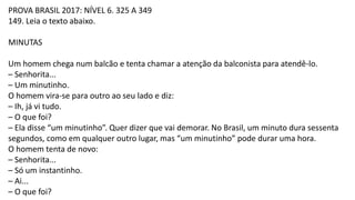 PROVA BRASIL 2017: NÍVEL 6. 325 A 349
149. Leia o texto abaixo.
MINUTAS
Um homem chega num balcão e tenta chamar a atenção da balconista para atendê-lo.
– Senhorita...
– Um minutinho.
O homem vira-se para outro ao seu lado e diz:
– Ih, já vi tudo.
– O que foi?
– Ela disse “um minutinho”. Quer dizer que vai demorar. No Brasil, um minuto dura sessenta
segundos, como em qualquer outro lugar, mas “um minutinho” pode durar uma hora.
O homem tenta de novo:
– Senhorita...
– Só um instantinho.
– Ai...
– O que foi?
 