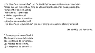 – Ela disse “um instantinho”. Um “instantinho” demora mais que um minutinho.
Parece que um minutinho é feito de vários instantinhos, mas é o contrário. Um
“instantinho” contém vários
“minutinhos”. Senhorita!
– Só dois segundinhos!
O homem começa a se retirar.
– Aonde é que o senhor vai?
– Ela disse “dois segundinhos”. Isso quer dizer que só vai me atender amanhã.
VERÍSSIMO, Luís Fernando.
O fato que gerou o conflito foi
A) a impaciência da balconista.
B) a insistência do comprador.
C) a rapidez da balconista.
D) as respostas da balconista.
 