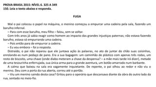 PROVA BRASIL 2015: NÍVEL 6. 325 A 349
150. Leia o texto abaixo e responda.
FUGA
Mal o pai colocou o papel na máquina, o menino começou a empurrar uma cadeira pela sala, fazendo um
barulho infernal.
– Para com esse barulho, meu filho – falou, sem se voltar.
Com três anos já sabia reagir como homem ao impacto das grandes injustiças paternas; não estava fazendo
barulho, estava só empurrando uma cadeira.
– Pois então para de empurrar a cadeira.
– Eu vou embora – foi a resposta.
Distraído, o pai não reparou que ele juntava ação às palavras, no ato de juntar do chão suas coisinhas,
enrolando-as num pedaço de pano. Era a sua bagagem: um caminhão de plástico com apenas três rodas, um
resto de biscoito, uma chave (onde diabo meteram a chave da despensa? – a mãe mais tarde irá dizer), metade
de uma tesourinha enferrujada, sua única arma para a grande aventura, um botão amarrado num barbante.
A calma que baixou na sala era vagamente inquietante. De repente, o pai olhou ao redor e não viu o
menino. Deu com a porta da rua aberta, correu até o portão.
– Viu um menino saindo desta casa? Gritou para o operário que descansava diante da obra do outro lado da
rua, sentado no meio-fio.
 