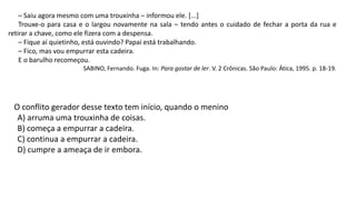 – Saiu agora mesmo com uma trouxinha – informou ele. [...]
Trouxe-o para casa e o largou novamente na sala – tendo antes o cuidado de fechar a porta da rua e
retirar a chave, como ele fizera com a despensa.
– Fique aí quietinho, está ouvindo? Papai está trabalhando.
– Fico, mas vou empurrar esta cadeira.
E o barulho recomeçou.
SABINO, Fernando. Fuga. In: Para gostar de ler. V. 2 Crônicas. São Paulo: Ática, 1995. p. 18-19.
O conflito gerador desse texto tem início, quando o menino
A) arruma uma trouxinha de coisas.
B) começa a empurrar a cadeira.
C) continua a empurrar a cadeira.
D) cumpre a ameaça de ir embora.
 