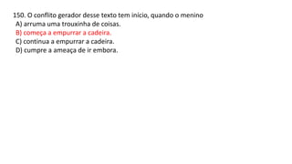 150. O conflito gerador desse texto tem início, quando o menino
A) arruma uma trouxinha de coisas.
B) começa a empurrar a cadeira.
C) continua a empurrar a cadeira.
D) cumpre a ameaça de ir embora.
 