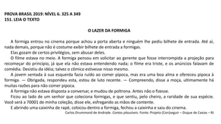 PROVA BRASIL 2019: NÍVEL 6. 325 A 349
151. LEIA O TEXTO
O LAZER DA FORMIGA
A formiga entrou no cinema porque achou a porta aberta e ninguém lhe pediu bilhete de entrada. Até aí,
nada demais, porque não é costume exibir bilhete de entrada a formigas.
Elas gozam de certos privilégios, sem abusar deles.
O filme estava no meio. A formiga pensou em solicitar ao gerente que fosse interrompida a projeção para
recomeçar do princípio, já que ela não estava entendendo nada; o filme era triste, e os anúncios falavam de
comédia. Desistiu da idéia; talvez o cômico estivesse nisso mesmo.
A jovem sentada à sua esquerda fazia ruído ao comer pipoca, mas era uma boa alma e ofereceu pipoca à
formiga. — Obrigada, respondeu esta, estou de luto recente. — Compreendo, disse a moça, ultimamente há
muitas razões para não comer pipoca.
A formiga não estava disposta a conversar, e mudou de poltrona. Antes não o fizesse.
Ficou ao lado de um senhor que coleciona formigas, e que sentiu, pelo cheiro, a raridade de sua espécie.
Você será a 70001 de minha coleção, disse ele, esfregando as mãos de contente.
E abrindo uma caixinha de rapé, colocou dentro a formiga, fechou a caixinha e saiu do cinema.
Carlos Drummond de Andrade. Contos plausíveis. Fonte: Projeto (Con)seguir – Duque de Caxias – RJ
 