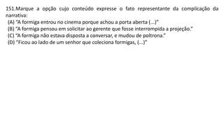 151.Marque a opção cujo conteúdo expresse o fato representante da complicação da
narrativa:
(A) “A formiga entrou no cinema porque achou a porta aberta (...)”
(B) “A formiga pensou em solicitar ao gerente que fosse interrompida a projeção.”
(C) “A formiga não estava disposta a conversar, e mudou de poltrona.”
(D) “Ficou ao lado de um senhor que coleciona formigas, (...)”
 