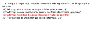 151. Marque a opção cujo conteúdo expresse o fato representante da complicação da
narrativa:
(A) “A formiga entrou no cinema porque achou a porta aberta (...)”
(B) “A formiga pensou em solicitar ao gerente que fosse interrompida a projeção.”
(C) “A formiga não estava disposta a conversar, e mudou de poltrona.”
(D) “Ficou ao lado de um senhor que coleciona formigas, (...)”
 