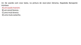 13. De acordo com esse texto, na pintura de Jean-Léon Gérome, Napoleão Bonaparte
montava
A) um cavalo marrom.
B) um corcel branco.
C) uma mula branca.
D) uma mula castanha.
 