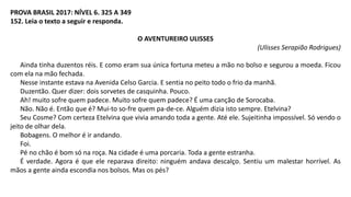 PROVA BRASIL 2017: NÍVEL 6. 325 A 349
152. Leia o texto a seguir e responda.
O AVENTUREIRO ULISSES
(Ulisses Serapião Rodrigues)
Ainda tinha duzentos réis. E como eram sua única fortuna meteu a mão no bolso e segurou a moeda. Ficou
com ela na mão fechada.
Nesse instante estava na Avenida Celso Garcia. E sentia no peito todo o frio da manhã.
Duzentão. Quer dizer: dois sorvetes de casquinha. Pouco.
Ah! muito sofre quem padece. Muito sofre quem padece? É uma canção de Sorocaba.
Não. Não é. Então que é? Mui-to so-fre quem pa-de-ce. Alguém dizia isto sempre. Etelvina?
Seu Cosme? Com certeza Etelvina que vivia amando toda a gente. Até ele. Sujeitinha impossível. Só vendo o
jeito de olhar dela.
Bobagens. O melhor é ir andando.
Foi.
Pé no chão é bom só na roça. Na cidade é uma porcaria. Toda a gente estranha.
É verdade. Agora é que ele reparava direito: ninguém andava descalço. Sentiu um malestar horrível. As
mãos a gente ainda escondia nos bolsos. Mas os pés?
 