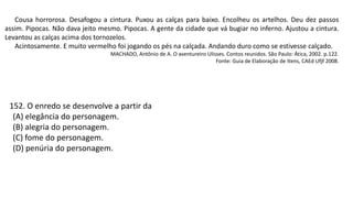 Cousa horrorosa. Desafogou a cintura. Puxou as calças para baixo. Encolheu os artelhos. Deu dez passos
assim. Pipocas. Não dava jeito mesmo. Pipocas. A gente da cidade que vá bugiar no inferno. Ajustou a cintura.
Levantou as calças acima dos tornozelos.
Acintosamente. E muito vermelho foi jogando os pés na calçada. Andando duro como se estivesse calçado.
MACHADO, Antônio de A. O aventureiro Ulisses. Contos reunidos. São Paulo: Ática, 2002. p.122.
Fonte: Guia de Elaboração de Itens, CAEd Ufjf 2008.
152. O enredo se desenvolve a partir da
(A) elegância do personagem.
(B) alegria do personagem.
(C) fome do personagem.
(D) penúria do personagem.
 