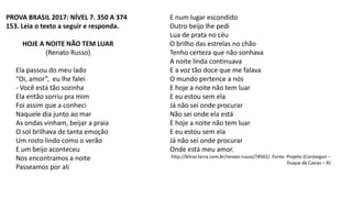 PROVA BRASIL 2017: NÍVEL 7. 350 A 374
153. Leia o texto a seguir e responda.
HOJE A NOITE NÃO TEM LUAR
(Renato Russo)
Ela passou do meu lado
“Oi, amor”, eu lhe falei
- Você está tão sozinha
Ela então sorriu pra mim
Foi assim que a conheci
Naquele dia junto ao mar
As ondas vinham, beijar a praia
O sol brilhava de tanta emoção
Um rosto lindo como o verão
E um beijo aconteceu
Nos encontramos a noite
Passeamos por ali
E num lugar escondido
Outro beijo lhe pedi
Lua de prata no céu
O brilho das estrelas no chão
Tenho certeza que não sonhava
A noite linda continuava
E a voz tão doce que me falava
O mundo pertence a nós
E hoje a noite não tem luar
E eu estou sem ela
Já não sei onde procurar
Não sei onde ela está
E hoje a noite não tem luar
E eu estou sem ela
Já não sei onde procurar
Onde está meu amor.
http://letras.terra.com.br/renato-russo/74502/. Fonte: Projeto (Con)seguir –
Duque de Caxias – RJ
 