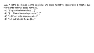 153. A letra da música acima constitui um texto narrativo, identifique o trecho que
representa o clímax dessa narrativa.
(A) “Ela passou do meu lado (...)”.
(B) “ (...) Ela então sorriu pra mim (...)”
(C) “(...) E um beijo aconteceu (...)”
(D) “(...) outro beijo lhe pedi(...)”
 