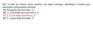 153. A letra da música acima constitui um texto narrativo, identifique o trecho que
representa o clímax dessa narrativa.
(A) “Ela passou do meu lado (...)”.
(B) “ (...) Ela então sorriu pra mim (...)”
(C) “(...) E um beijo aconteceu (...)”
(D) “(...) outro beijo lhe pedi(...)”
 