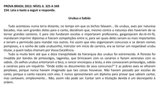 PROVA BRASIL 2015: NÍVEL 6. 325 A 349
154. Leia o texto a seguir e responda.
Urubus e Sabiás
Tudo aconteceu numa terra distante, no tempo em que os bichos falavam... Os urubus, aves por natureza
becadas, mas sem grandes dotes para o canto, decidiram que, mesmo contra a natureza eles haveriam de se
tornar grandes cantores. E para isto fundaram escolas e importaram professores, gargarejaram do-ré-mi-fá,
mandaram imprimir diplomas e fizeram competições entre si, para ver quais deles seriam os mais importantes
e teriam a permissão para mandar nos outros. Foi assim que eles organizaram concursos e se deram nomes
pomposos, e o sonho de cada urubuzinho, instrutor em início de carreira, era se tornar um respeitável urubu
titular, a quem todos chamam por Vossa Excelência.
Tudo ia muito bem até que a doce tranqüilidade da hierarquia dos urubus foi estremecida. A floresta foi
invadida por bandos de pintassilgos, tagarelas, que brincavam com os canários e faziam serenatas com os
sabiás...Os velhos urubus entortaram o bico, o rancor encrespou a testa, e eles convocaram pintassilgos, sabiás
e canários para um inquérito. “Onde estão os documentos de seus concursos?” E as pobres aves se olharam
perplexas, porque nunca haviam imaginado que tais coisas houvesse. Não haviam passado por escolas de
canto, porque o canto nascera com elas. E nunca apresentaram um diploma para provar que sabiam cantar,
mas cantavam, simplesmente... Não, assim não pode ser. Cantar sem a titulação devida é um desrespeito à
ordem.
 