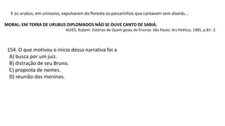 E os urubus, em uníssono, expulsaram da floresta os passarinhos que cantavam sem alvarás...
MORAL: EM TERRA DE URUBUS DIPLOMADOS NÃO SE OUVE CANTO DE SABIÁ.
ALVES, Rubem. Estórias de Quem gosta de Ensinar. São Paulo: Ars Poética, 1985, p.81- 2.
154. O que motivou o início dessa narrativa foi a
A) busca por um juiz.
B) distração de seu Bruno.
C) proposta de nomes.
D) reunião dos meninos.
 
