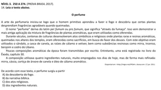 NÍVEL 3. 250 A 274. (PROVA BRASIL 2017).
14. Leia o texto abaixo.
O perfume
A arte da perfumaria iniciou-se logo que o homem primitivo aprendeu a fazer o fogo e descobriu que certas plantas
desprendiam fragrâncias agradáveis quando queimadas.
O nome “perfume” deriva do latim per fumum ou pro fumum, que significa “através da fumaça”. Isso vem demonstrar a
mais antiga aplicação da mistura de fragrâncias de plantas aromáticas, que eram utilizadas como oferendas.
Durante séculos, centenas de culturas desenvolveram atos simbólicos e religiosos onde plantas raras e resinas aromáticas,
queimadas nos altares dos templos, eram oferecidas como sacrifícios, em busca do favor dos deuses. Com este objetivo eram
utilizados o sândalo, a casca de canela, as raízes de cálamo e vetiver, bem como substâncias resinosas como mirra, incenso,
benjoim e cedro do Líbano.
Poucas composições aromáticas da época foram transmitidas por escrito. Entretanto, uma está registrada no livro do
Êxodo, capítulo 30.
A composição utilizava quatro ingredientes naturais, muito empregados nos dias de hoje, mas de forma mais refinada:
mirra, cássia, cortiça de árvore de canela e óleo de cálamo aromático.
Disponível em: <http://migre.me/IPOeh>. Acesso em: 17 jun. 2011.
De acordo com esse texto, o perfume surgiu a partir
A) da descoberta do fogo.
B) da narrativa bíblica.
C) dos atos religiosos.
D) dos ingredientes naturais.
 