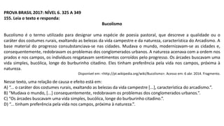 PROVA BRASIL 2017: NÍVEL 6. 325 A 349
155. Leia o texto e responda:
Bucolismo
Bucolismo é o termo utilizado para designar uma espécie de poesia pastoral, que descreve a qualidade ou o
caráter dos costumes rurais, exaltando as belezas da vida campestre e da natureza, característica do Arcadismo. A
base material do progresso consubstanciava-se nas cidades. Mudava o mundo, modernizavam-se as cidades e,
consequentemente, redobravam os problemas dos conglomerados urbanos. A natureza acenava com a ordem nos
prados e nos campos, os indivíduos resgatavam sentimentos corroídos pelo progresso. Os árcades buscavam uma
vida simples, bucólica, longe do burburinho citadino. Eles tinham preferência pela vida nos campos, próxima à
natureza.
Disponível em: <http://pt.wikipedia.org/wiki/Bucolismo>. Acesso em: 6 abr. 2014. Fragmento.
Nesse texto, uma relação de causa e efeito está em:
A) “... o caráter dos costumes rurais, exaltando as belezas da vida campestre [...], característica do arcadismo.”.
B) “Mudava o mundo, [...] consequentemente, redobravam os problemas dos conglomerados urbanos.”.
C) “Os árcades buscavam uma vida simples, bucólica, longe do burburinho citadino.”.
D) “... tinham preferência pela vida nos campos, próxima à natureza.”.
 