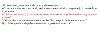 155. Nesse texto, uma relação de causa e efeito está em:
A) “... o caráter dos costumes rurais, exaltando as belezas da vida campestre [...], característica
do arcadismo.”.
B) “Mudava o mundo, [...] consequentemente, redobravam os problemas dos conglomerados
urbanos.”.
C) “Os árcades buscavam uma vida simples, bucólica, longe do burburinho citadino.”.
D) “... tinham preferência pela vida nos campos, próxima à natureza.”.
 