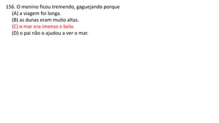 156. O menino ficou tremendo, gaguejando porque
(A) a viagem foi longa.
(B) as dunas eram muito altas.
(C) o mar era imenso e belo.
(D) o pai não o ajudou a ver o mar.
 