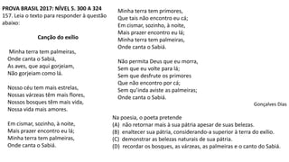 PROVA BRASIL 2017: NÍVEL 5. 300 A 324
157. Leia o texto para responder à questão
abaixo:
Canção do exílio
Minha terra tem palmeiras,
Onde canta o Sabiá,
As aves, que aqui gorjeiam,
Não gorjeiam como lá.
Nosso céu tem mais estrelas,
Nossas várzeas têm mais flores,
Nossos bosques têm mais vida,
Nossa vida mais amores.
Em cismar, sozinho, à noite,
Mais prazer encontro eu lá;
Minha terra tem palmeiras,
Onde canta o Sabiá.
Minha terra tem primores,
Que tais não encontro eu cá;
Em cismar, sozinho, à noite,
Mais prazer encontro eu lá;
Minha terra tem palmeiras,
Onde canta o Sabiá.
Não permita Deus que eu morra,
Sem que eu volte para lá;
Sem que desfrute os primores
Que não encontro por cá;
Sem qu’inda aviste as palmeiras;
Onde canta o Sabiá.
Gonçalves Dias
Na poesia, o poeta pretende
(A) não retornar mais à sua pátria apesar de suas belezas.
(B) enaltecer sua pátria, considerando-a superior à terra do exílio.
(C) demonstrar as belezas naturais de sua pátria.
(D) recordar os bosques, as várzeas, as palmeiras e o canto do Sabiá.
 