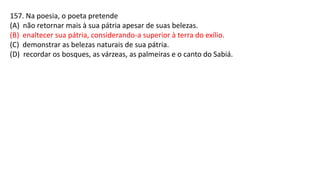 157. Na poesia, o poeta pretende
(A) não retornar mais à sua pátria apesar de suas belezas.
(B) enaltecer sua pátria, considerando-a superior à terra do exílio.
(C) demonstrar as belezas naturais de sua pátria.
(D) recordar os bosques, as várzeas, as palmeiras e o canto do Sabiá.
 