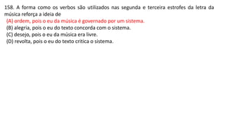 158. A forma como os verbos são utilizados nas segunda e terceira estrofes da letra da
música reforça a ideia de
(A) ordem, pois o eu da música é governado por um sistema.
(B) alegria, pois o eu do texto concorda com o sistema.
(C) desejo, pois o eu da música era livre.
(D) revolta, pois o eu do texto critica o sistema.
 