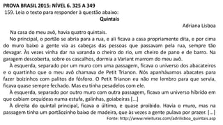 PROVA BRASIL 2015: NÍVEL 6. 325 A 349
159. Leia o texto para responder à questão abaixo:
Quintais
Adriana Lisboa
Na casa do meu avô, havia quatro quintais.
No principal, o portão se abria para a rua, e ali ficava a casa propriamente dita, e por cima
do muro baixo a gente via as cabeças das pessoas que passavam pela rua, sempre tão
devagar. Às vezes vinha dar na varanda o cheiro do rio, um cheiro de pano e de barro. Na
garagem descoberta, sobre os cascalhos, dormia a Variant marrom do meu avô.
À esquerda, separado por um muro com uma passagem, ficava o universo dos abacateiros
e o quartinho que o meu avô chamava de Petit Trianon. Nós apanhávamos abacates para
fazer boizinhos com palitos de fósforo. O Petit Trianon eu não me lembro para que servia,
ficava quase sempre fechado. Mas eu tinha pesadelos com ele.
À esquerda, separado por outro muro com outra passagem, ficava um universo híbrido em
que cabiam orquídeas numa estufa, galinhas, goiabeiras [...]
À direita do quintal principal, ficava o último, e quase proibido. Havia o muro, mas na
passagem tinha um portãozinho baixo de madeira, que às vezes a gente pulava por prazer. [...]
Fonte: http://www.releituras.com/adrilisboa_quintais.asp
 