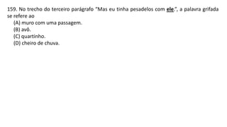 159. No trecho do terceiro parágrafo “Mas eu tinha pesadelos com ele.”, a palavra grifada
se refere ao
(A) muro com uma passagem.
(B) avô.
(C) quartinho.
(D) cheiro de chuva.
 