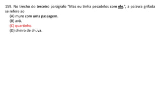 159. No trecho do terceiro parágrafo “Mas eu tinha pesadelos com ele.”, a palavra grifada
se refere ao
(A) muro com uma passagem.
(B) avô.
(C) quartinho.
(D) cheiro de chuva.
 