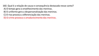 160. Qual é a relação de causa e consequência destacada nesse conto?
A) O tempo gera o envelhecimento das meninas.
B) O uniforme gera a despersonalização das meninas.
C) O riso provoca a diferenciação das meninas.
D) O crime provoca o amadurecimento das meninas.
 
