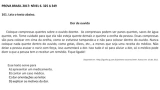 PROVA BRASIL 2017: NÍVEL 6. 325 A 349
161. Leia o texto abaixo.
Dor de ouvido
Coloque compressas quentes sobre o ouvido doente. As compressas podem ser panos quentes, sacos de água
quente, etc. Tome cuidado para que ela não esteja quente demais e queime a orelha da pessoa. Essas compressas
são para colocar em cima da orelha, como se estivesse tampando-a e não para colocar dentro do ouvido. Nunca
coloque nada quente dentro do ouvido, como gotas, óleos, etc., a menos que seja uma receita do médico. Não
deixe a pessoa assoar o nariz com força, isso aumentará a dor. Isso tudo é só para aliviar a dor, só o médico pode
dizer o que a pessoa tem e receitar um remédio. Fique ligado!
Disponível em: <http://iguinho.ig.com.br/primeiro-socorros.html>. Acesso em: 15 abr. 2011.
Esse texto serve para
A) apresentar um medicamento.
B) contar um caso médico.
C) dar orientações ao leitor.
D) explicar os motivos da dor.
 